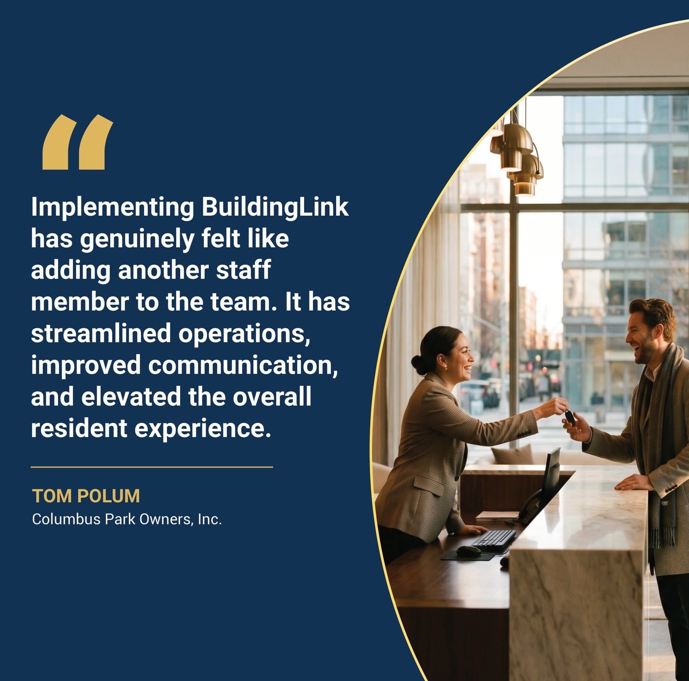 Implementing BuildingLink has genuinely felt like adding another staff memeber to the team. It has streamlined operations, improved communication, and elevated the overall resident experience. TOM POLUM Columbus Park Owners, Inc.